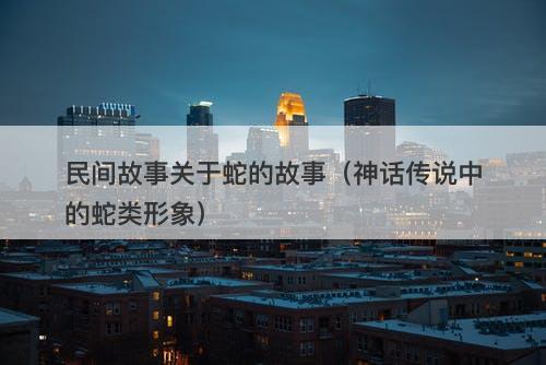 民间故事关于蛇的故事（神话传说中的蛇类形象）