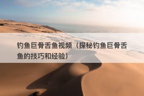 钓鱼巨骨舌鱼视频(探秘钓鱼巨骨舌鱼的技巧和经验)-图1 钓鱼巨骨舌鱼视频(探秘钓鱼巨骨舌鱼的技巧和经验)-图1