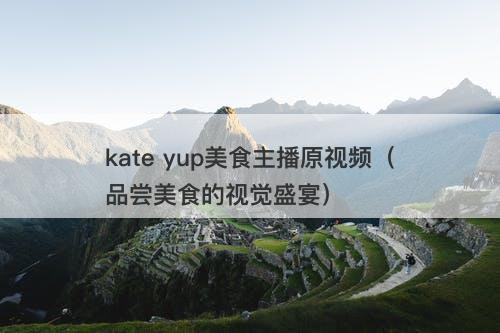kate yup美食主播原视频（品尝美食的视觉盛宴）