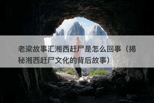 老梁故事汇湘西赶尸是怎么回事(揭秘湘西赶尸文化的背后故事)-图1 老梁故事汇湘西赶尸是怎么回事(揭秘湘西赶尸文化的背后故事)-图1