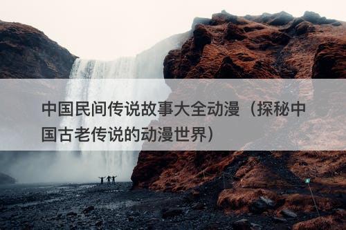 中国民间传说故事大全动漫（探秘中国古老传说的动漫世界）