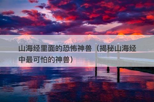 山海经里面的恐怖神兽（揭秘山海经中最可怕的神兽）