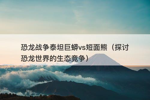 恐龙战争泰坦巨蟒vs短面熊（探讨恐龙世界的生态竞争）-图1