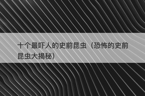 十个最吓人的史前昆虫（恐怖的史前昆虫大揭秘）