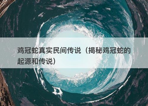 鸡冠蛇真实民间传说（揭秘鸡冠蛇的起源和传说）