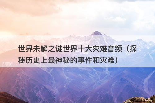 世界未解之谜世界十大灾难音频(探秘历史上最神秘的事件和灾难)-图1 世界未解之谜世界十大灾难音频(探秘历史上最神秘的事件和灾难)-图1