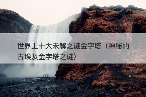 世界上十大未解之谜金字塔（神秘的古埃及金字塔之谜）