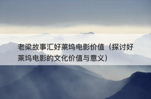 老梁故事汇好莱坞电影价值（探讨好莱坞电影的文化价值与意义）