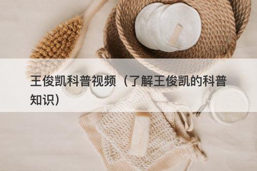 王俊凯科普视频（了解王俊凯的科普知识）