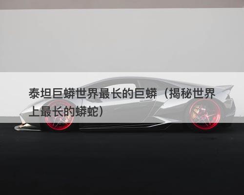 泰坦巨蟒世界最长的巨蟒（揭秘世界上最长的蟒蛇）