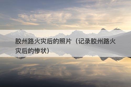 胶州路火灾后的照片（记录胶州路火灾后的惨状）