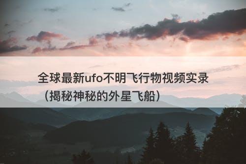 全球最新ufo不明飞行物视频实录（揭秘神秘的外星飞船）