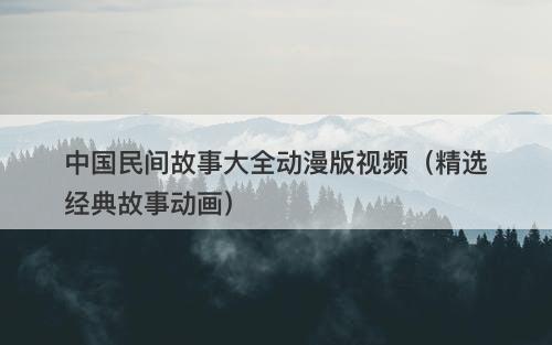 中国民间故事大全动漫版视频（精选经典故事动画）