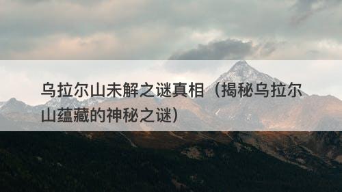 乌拉尔山未解之谜真相（揭秘乌拉尔山蕴藏的神秘之谜）-图1