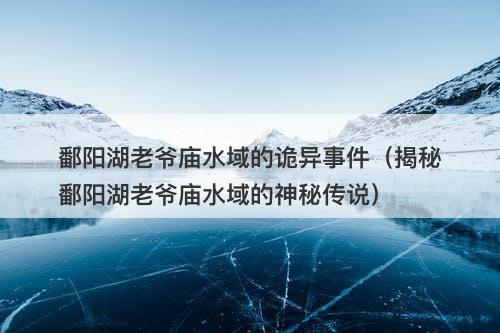 鄱阳湖老爷庙水域的诡异事件（揭秘鄱阳湖老爷庙水域的神秘传说）