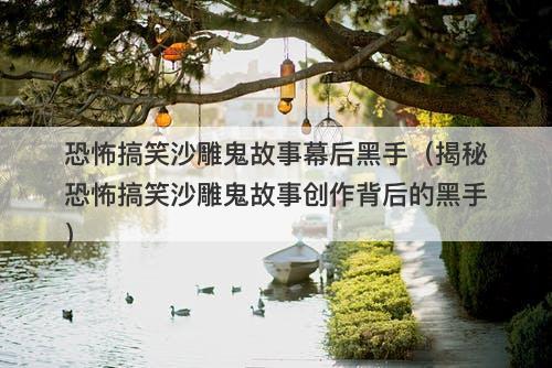 恐怖搞笑沙雕鬼故事幕后黑手（揭秘恐怖搞笑沙雕鬼故事创作背后的黑手）-图1