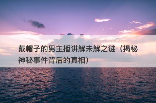 戴帽子的男主播讲解未解之谜（揭秘神秘事件背后的真相）
