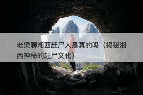 老梁聊湘西赶尸人是真的吗（揭秘湘西神秘的赶尸文化）