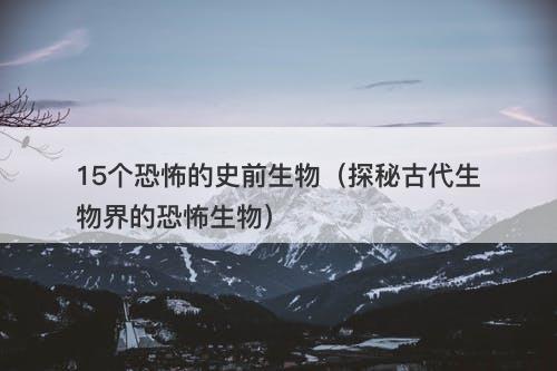 15个恐怖的史前生物（探秘古代生物界的恐怖生物）