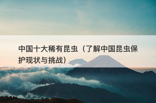 中国十大稀有昆虫（了解中国昆虫保护现状与挑战）