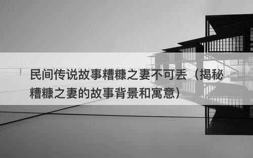 民间传说故事糟糠之妻不可丢（揭秘糟糠之妻的故事背景和寓意）