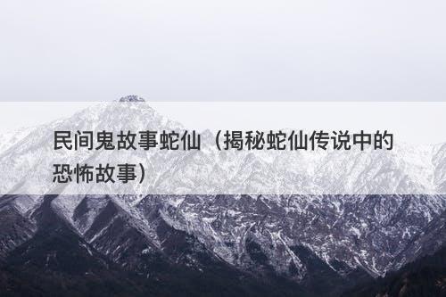 民间鬼故事蛇仙（揭秘蛇仙传说中的恐怖故事）