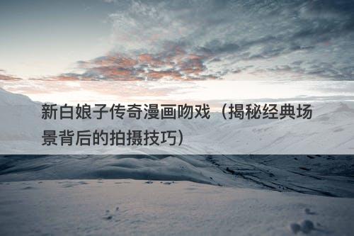 新白娘子传奇漫画吻戏（揭秘经典场景背后的拍摄技巧）-图1