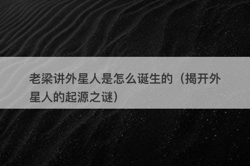 老梁讲外星人是怎么诞生的（揭开外星人的起源之谜）