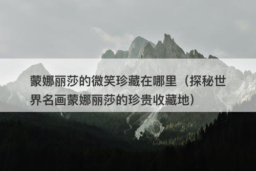 蒙娜丽莎的微笑珍藏在哪里（探秘世界名画蒙娜丽莎的珍贵收藏地）