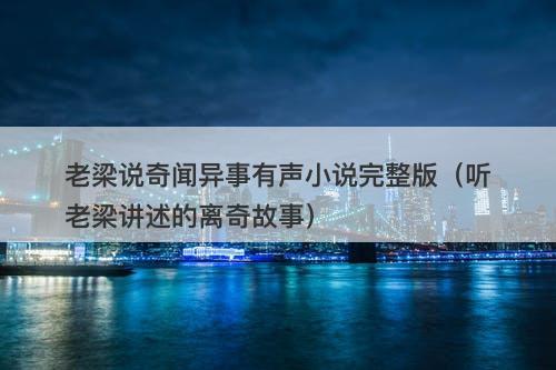 老梁说奇闻异事有声小说完整版（听老梁讲述的离奇故事）