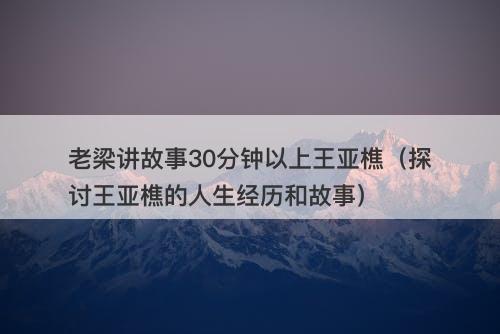 老梁讲故事30分钟以上王亚樵（探讨王亚樵的人生经历和故事）-图1