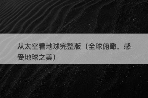 从太空看地球完整版（全球俯瞰，感受地球之美）