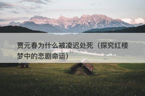 贾元春为什么被凌迟处死（探究红楼梦中的悲剧命运）