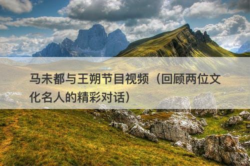 马未都与王朔节目视频（回顾两位文化名人的精彩对话）