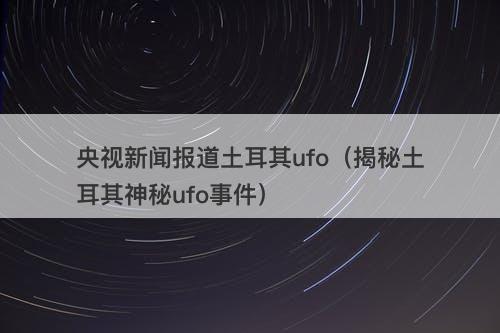 央视新闻报道土耳其ufo（揭秘土耳其神秘ufo事件）
