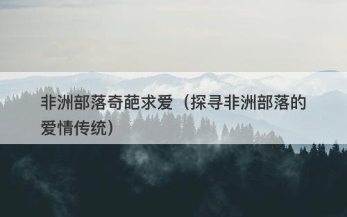 非洲部落奇葩求爱（探寻非洲部落的爱情传统）
