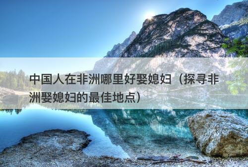 中国人在非洲哪里好娶媳妇（探寻非洲娶媳妇的最佳地点）