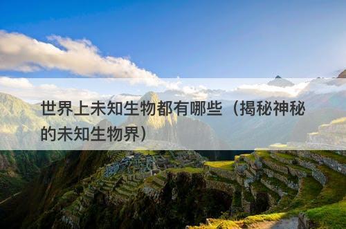 世界上未知生物都有哪些（揭秘神秘的未知生物界）