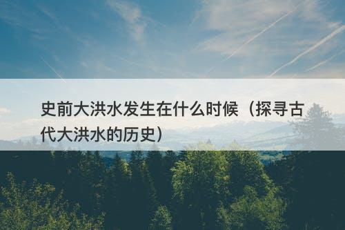 史前大洪水发生在什么时候（探寻古代大洪水的历史）