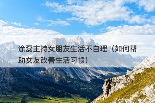 涂磊主持女朋友生活不自理（如何帮助女友改善生活习惯）-图1