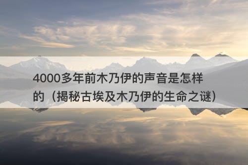 4000多年前木乃伊的声音是怎样的（揭秘古埃及木乃伊的生命之谜）-图1