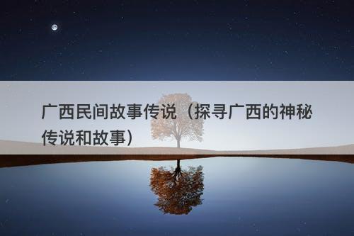 广西民间故事传说（探寻广西的神秘传说和故事）-图1