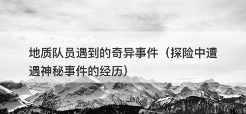 地质队员遇到的奇异事件（探险中遭遇神秘事件的经历）