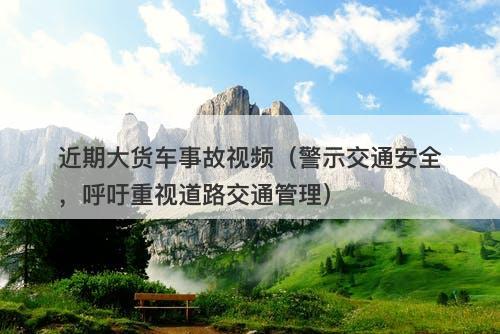 近期大货车事故视频（警示交通安全，呼吁重视道路交通管理）