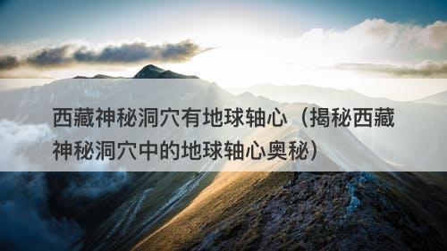西藏神秘洞穴有地球轴心（揭秘西藏神秘洞穴中的地球轴心奥秘）-图1