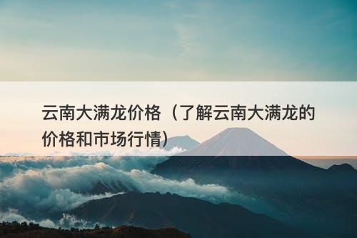 云南大满龙价格（了解云南大满龙的价格和市场行情）-图1
