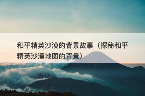 和平精英沙漠的背景故事（探秘和平精英沙漠地图的背景）-图1