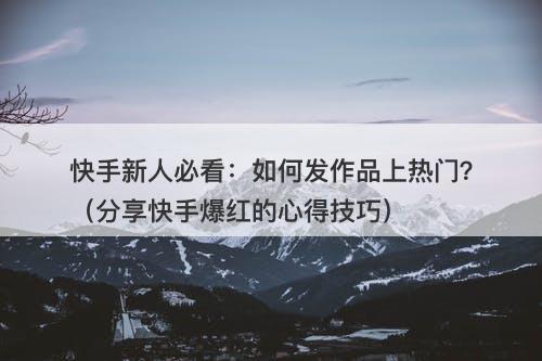 快手新人必看：如何发作品上热门？（分享快手爆红的心得技巧）