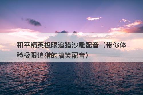 和平精英极限追猎沙雕配音（带你体验极限追猎的搞笑配音）
