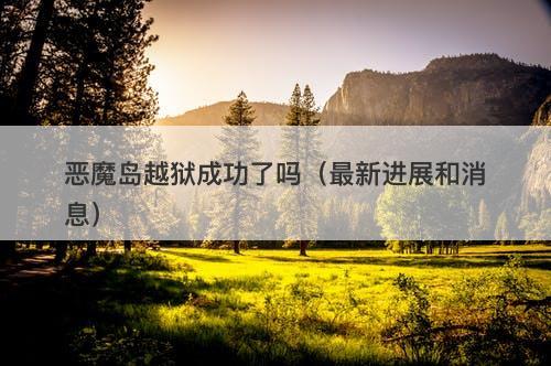 恶魔岛越狱成功了吗（最新进展和消息）
